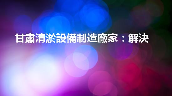 甘肅清淤設備制造廠家：解決河道難題，創(chuàng)造清流奇跡！